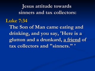 Jesus attitude towards
     sinners and tax collectors:
Luke 7:34
 The Son of Man came eating and
 drinking, and you say, 'Here is a
 glutton and a drunkard, a friend of
 tax collectors and "sinners." '
 
