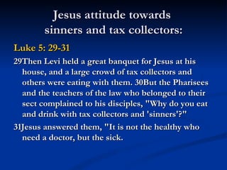 Jesus attitude towards
        sinners and tax collectors:
Luke 5: 29-31
29Then Levi held a great banquet for Jesus at his
  house, and a large crowd of tax collectors and
  others were eating with them. 30But the Pharisees
  and the teachers of the law who belonged to their
  sect complained to his disciples, "Why do you eat
  and drink with tax collectors and 'sinners'?"
31Jesus answered them, "It is not the healthy who
  need a doctor, but the sick.
 