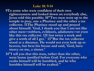 Luke 18: 9-14
9To some who were confident of their own
  righteousness and looked down on everybody else,
  Jesus told this parable: 10"Two men went up to the
  temple to pray, one a Pharisee and the other a tax
  collector. 11The Pharisee stood up and prayed
  about himself: 'God, I thank you that I am not like
  other men—robbers, evildoers, adulterers—or even
  like this tax collector. 12I fast twice a week and
  give a tenth of all I get.'  13"But the tax collector
  stood at a distance. He would not even look up to
  heaven, but beat his breast and said, 'God, have
  mercy on me, a sinner.'
14"I tell you that this man, rather than the other,
  went home justified before God. For everyone who
  exalts himself will be humbled, and he who
  humbles himself will be exalted."
 