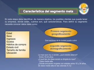 En esta etapa debe identificar, de manera objetiva, los posibles clientes que puede tener
su empresa, dónde están, cuántos son, qué características. Para definir su segmento
necesita conocer datos tales como:
Edad
Sexo
Ingresos
Gustos
Hábitos de compra
Estado civil
Tamaño de familia
Ubicación
Qué sectores de la ciudad puedo cubrir
La ropa que voy a vender, ¿qué edades abarca?
· Entre 15-24 años
¿A qué tipo de clase social va dirigida la ropa?
· Clase media alta
¿Dónde encuentro mujeres con edades entre 15 y 24 años,
de clase media alta en las colonias X,Y,Z
 