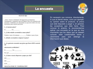 Es necesario que conozca, directamente,
lo que el cliente desea, como por ejemplo:
su opinión sobre el producto, el precio
que está dispuesto a pagar y, en general,
las exceptivas que éste tiene. Para
conocer lo anterior, le recomendamos
aplicar una encuesta en la que es muy
importante que los datos que se desean
conocer, sean cuestionados breve y
claramente para que obtenga la
información que desea.
 