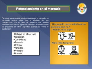 Para que una empresa pueda colocarse en el mercado, es
necesario ofrecer algo que la distinga de sus
competidores. En el caso de negocios que venden
productos con marcas y precios similares; la diferenciación
se encuentra en otros aspectos cualitativos, como lo
pueden ser:
· Calidad en el servicio
· Ubicación
· Comodidad
· Garantía
· Crédito
· Variedad
· Prestigio
· Horario
 