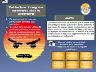 1. Esperar en una fila mientras
permanecen cerradas otras
ventanillas
2. Solicitud para comprar utilizando
mensajes grabados previamente
3. Que se les cotice un precio para
después encontrarse con que el
precio real es otro
4. Recibir una llamada de ventas
durante la cena
5. Descubrir que no hay existencias de
los artículos ofrecidos para la venta
6. Tener que llenar formas complicadas
para seguros médicos
7. Recibir correo "urgente" que sólo
intenta vender algo
Los valores son todos los aspectos que el cliente toma
en cuenta para decidir qué comprar, dónde comprar y a
qué precio. Se pueden pagar precios distintos por un
mismo producto, dependiendo del lugar y el tiempo.
Por ejemplo, se puede comprar un refresco a X precio
en la tienda de la esquina y pagar diez veces más por
ese refresco en un restaurante
Algunos medios de publicidad
eficientes en el ámbito del
comerciante de un micro o pequeño
negocio son:
Ofertas
volantes
Publicidad
estrategia con
el punto de
venta
Anuncios
luminosos
Decoración
Distribució
n de
mercancía
 