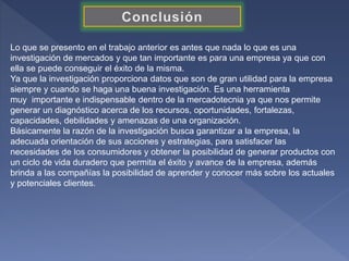 Lo que se presento en el trabajo anterior es antes que nada lo que es una
investigación de mercados y que tan importante es para una empresa ya que con
ella se puede conseguir el éxito de la misma.
Ya que la investigación proporciona datos que son de gran utilidad para la empresa
siempre y cuando se haga una buena investigación. Es una herramienta
muy importante e indispensable dentro de la mercadotecnia ya que nos permite
generar un diagnóstico acerca de los recursos, oportunidades, fortalezas,
capacidades, debilidades y amenazas de una organización.
Básicamente la razón de la investigación busca garantizar a la empresa, la
adecuada orientación de sus acciones y estrategias, para satisfacer las
necesidades de los consumidores y obtener la posibilidad de generar productos con
un ciclo de vida duradero que permita el éxito y avance de la empresa, además
brinda a las compañías la posibilidad de aprender y conocer más sobre los actuales
y potenciales clientes.
 