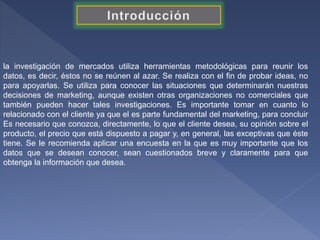 la investigación de mercados utiliza herramientas metodológicas para reunir los
datos, es decir, éstos no se reúnen al azar. Se realiza con el fin de probar ideas, no
para apoyarlas. Se utiliza para conocer las situaciones que determinarán nuestras
decisiones de marketing, aunque existen otras organizaciones no comerciales que
también pueden hacer tales investigaciones. Es importante tomar en cuanto lo
relacionado con el cliente ya que el es parte fundamental del marketing, para concluir
Es necesario que conozca, directamente, lo que el cliente desea, su opinión sobre el
producto, el precio que está dispuesto a pagar y, en general, las exceptivas que éste
tiene. Se le recomienda aplicar una encuesta en la que es muy importante que los
datos que se desean conocer, sean cuestionados breve y claramente para que
obtenga la información que desea.
 