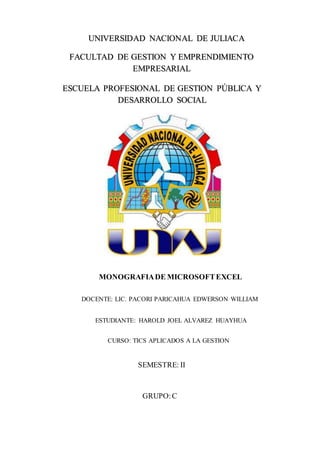 ESCUELA PROFESIONAL DE GESTION PÚBLICA Y
DESARROLLO SOCIAL
UNIVERSIDAD NACIONAL DE JULIACA
FACULTAD DE GESTION Y EMPRENDIMIENTO
EMPRESARIAL
DOCENTE: LIC. PACORI PARICAHUA EDWERSON WILLIAM
MONOGRAFIADE MICROSOFTEXCEL
SEMESTRE: II
GRUPO:C
ESTUDIANTE: HAROLD JOEL ALVAREZ HUAYHUA
CURSO: TICS APLICADOS A LA GESTION
 