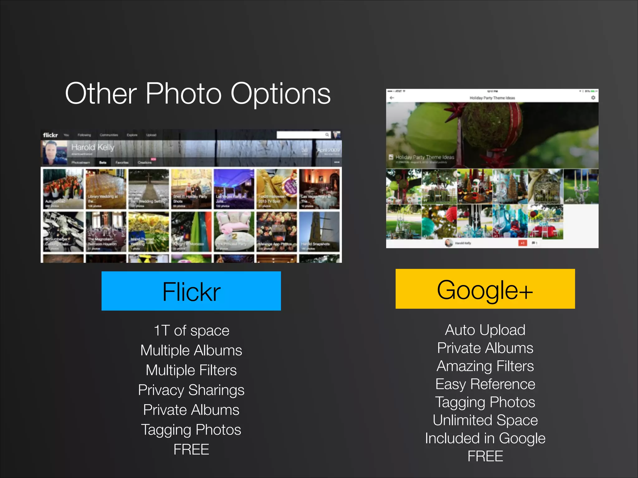 Other Photo Options
Flickr Google+
Auto Upload
Private Albums
Amazing Filters
Easy Reference
Tagging Photos
Unlimited Space
Included in Google
FREE
1T of space
Multiple Albums
Multiple Filters
Privacy Sharings
Private Albums
Tagging Photos
FREE
 
