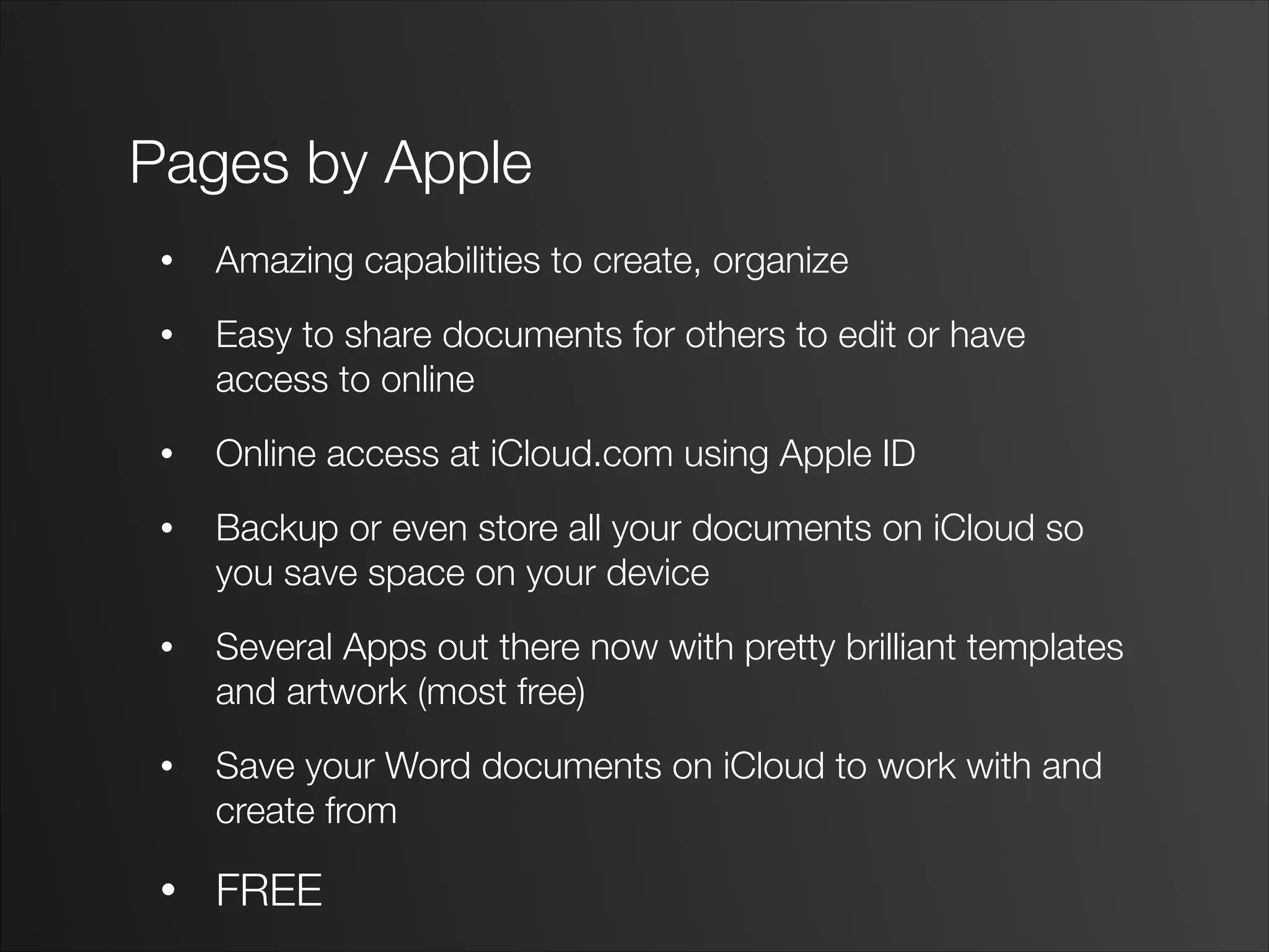 Pages by Apple
• Amazing capabilities to create, organize
• Easy to share documents for others to edit or have
access to online
• Online access at iCloud.com using Apple ID
• Backup or even store all your documents on iCloud so
you save space on your device
• Several Apps out there now with pretty brilliant templates
and artwork (most free)
• Save your Word documents on iCloud to work with and
create from
• FREE
 