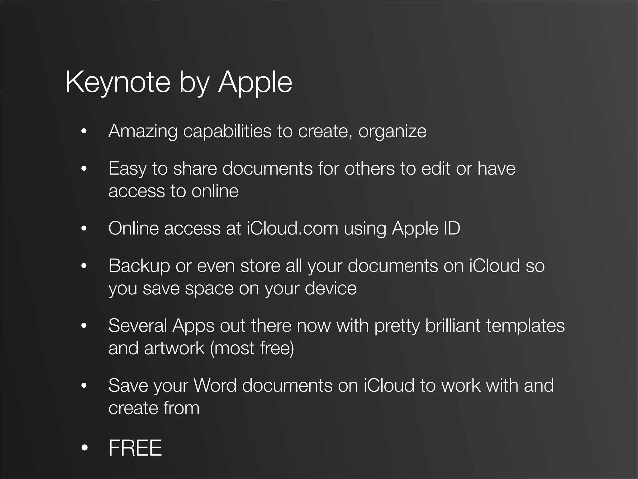 Keynote by Apple
• Amazing capabilities to create, organize
• Easy to share documents for others to edit or have
access to online
• Online access at iCloud.com using Apple ID
• Backup or even store all your documents on iCloud so
you save space on your device
• Several Apps out there now with pretty brilliant templates
and artwork (most free)
• Save your Word documents on iCloud to work with and
create from
• FREE
 