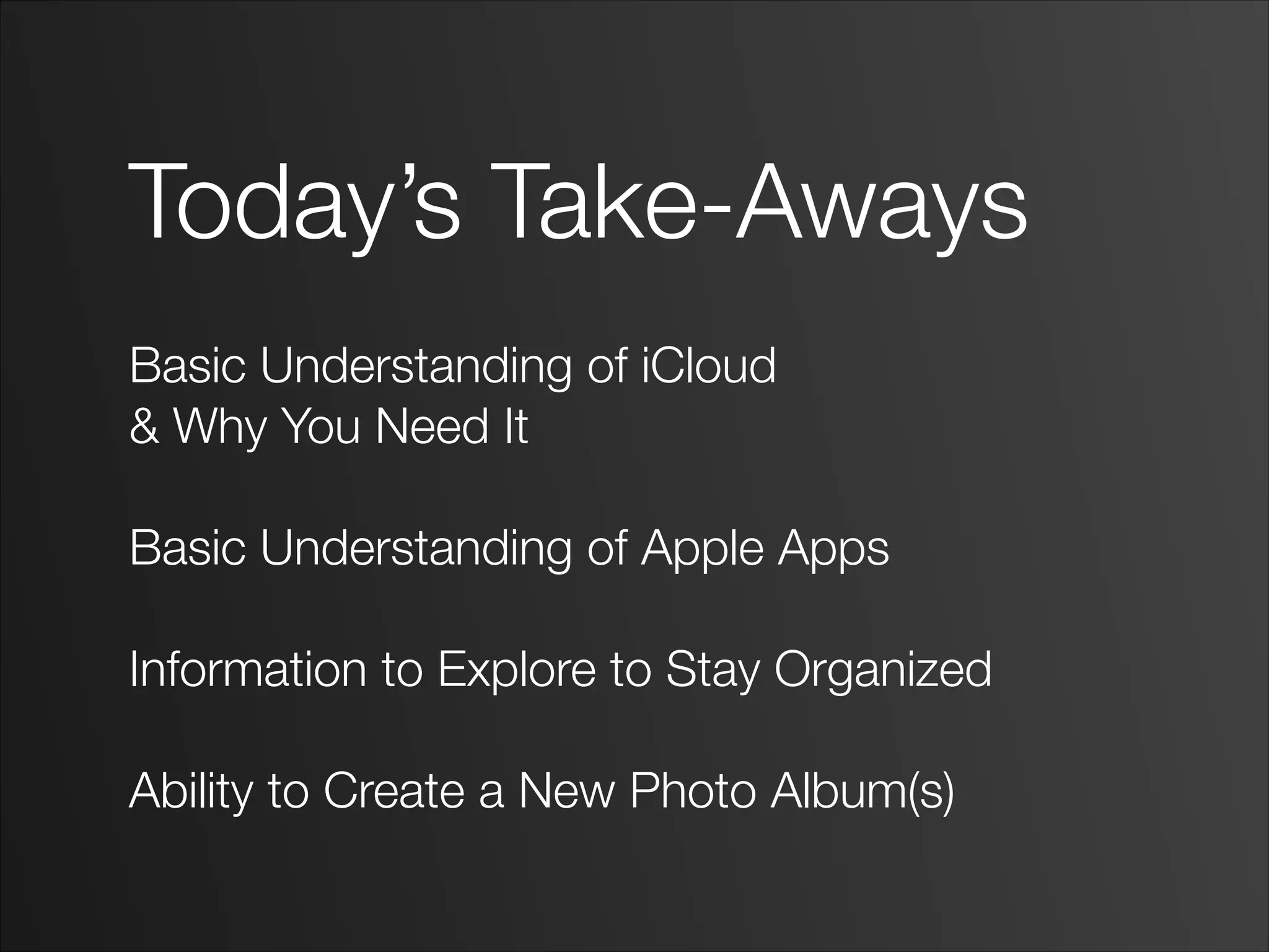Today’s Take-Aways
!
Basic Understanding of iCloud
& Why You Need It
!
Basic Understanding of Apple Apps
!
Information to Explore to Stay Organized
!
Ability to Create a New Photo Album(s)
 