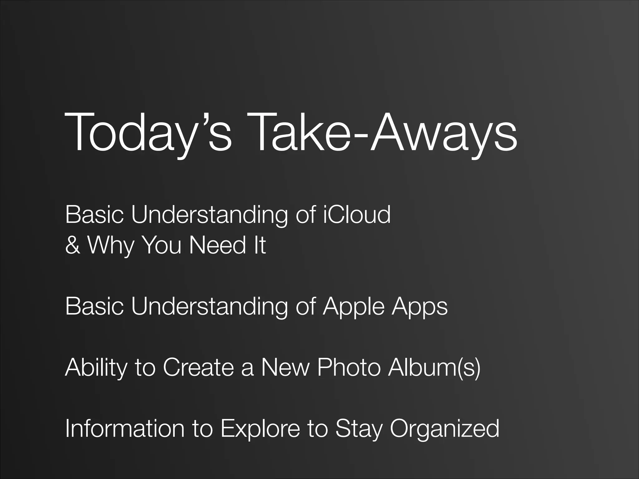 Today’s Take-Aways
!
Basic Understanding of iCloud
& Why You Need It
!
Basic Understanding of Apple Apps
!
Ability to Create a New Photo Album(s)
!
Information to Explore to Stay Organized
 
