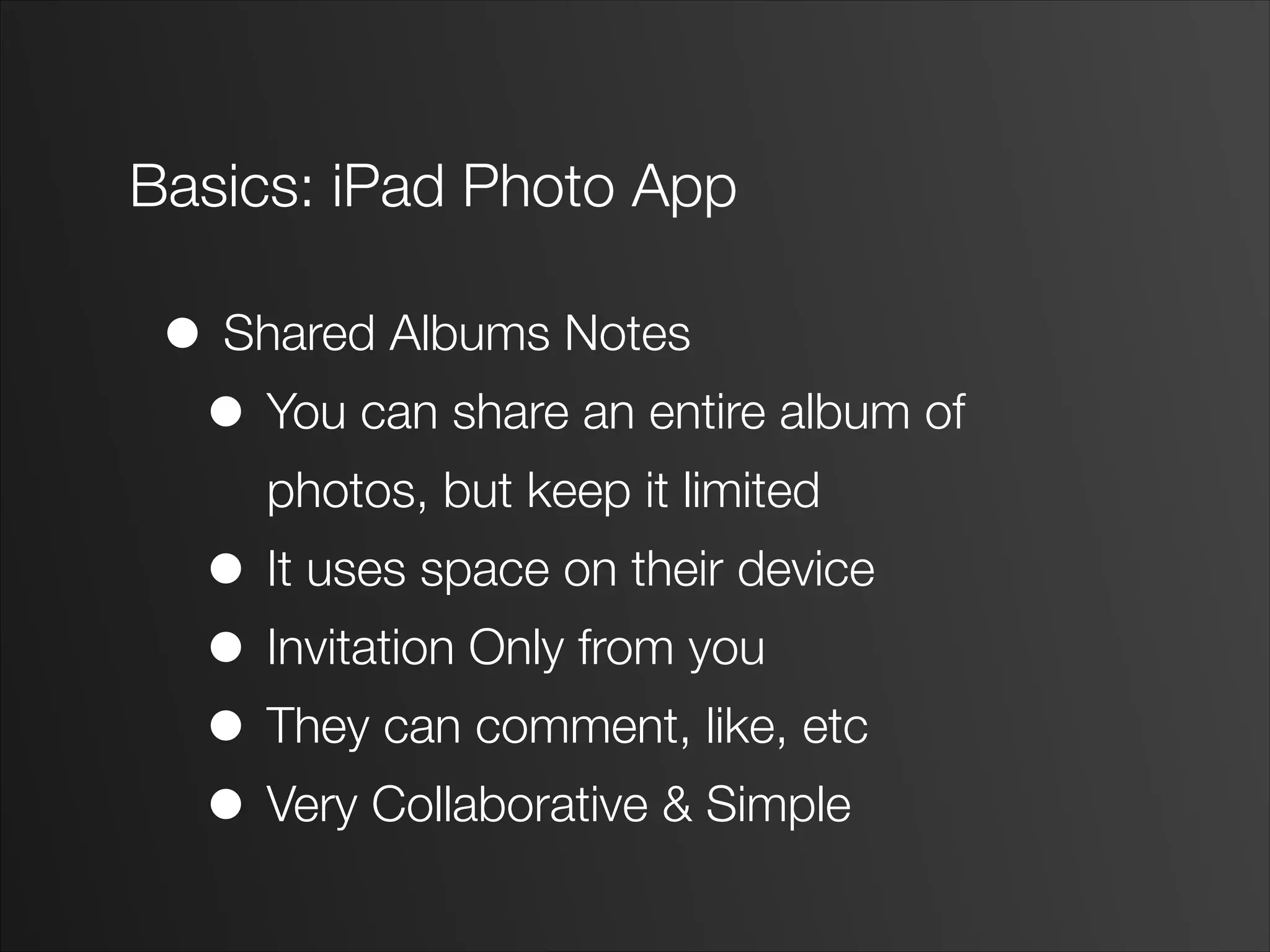 Basics: iPad Photo App
• Shared Albums Notes
• You can share an entire album of
photos, but keep it limited
• It uses space on their device
• Invitation Only from you
• They can comment, like, etc
• Very Collaborative & Simple
 