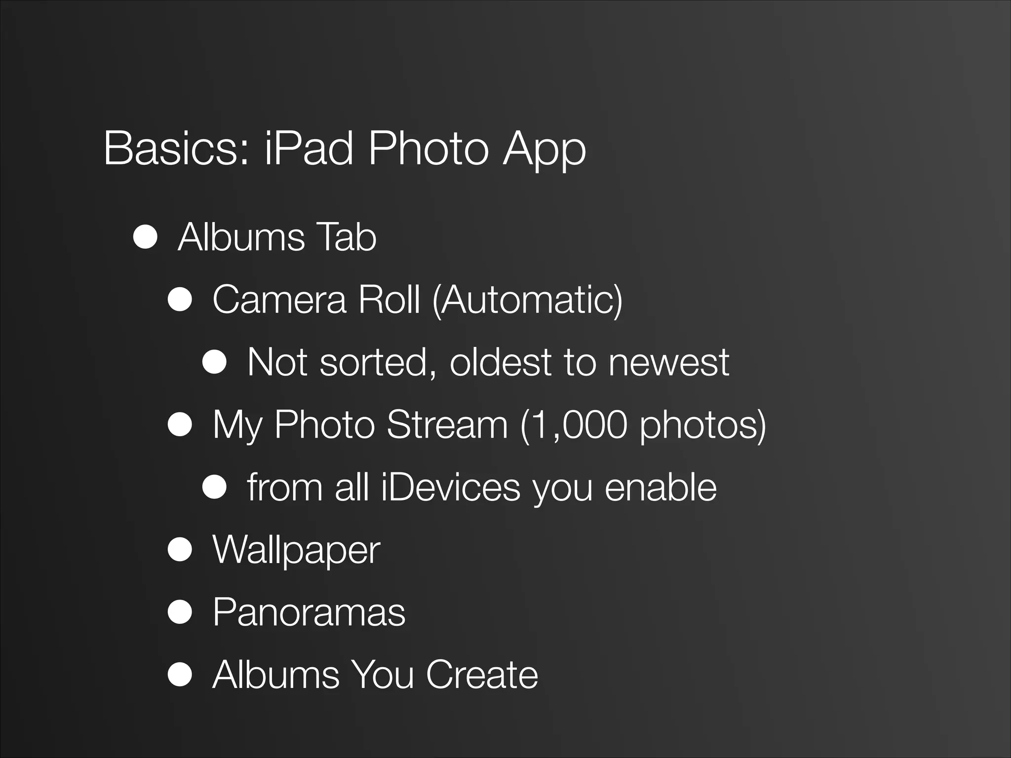 Basics: iPad Photo App
• Albums Tab
• Camera Roll (Automatic)
• Not sorted, oldest to newest
• My Photo Stream (1,000 photos)
• from all iDevices you enable
• Wallpaper
• Panoramas
• Albums You Create
 