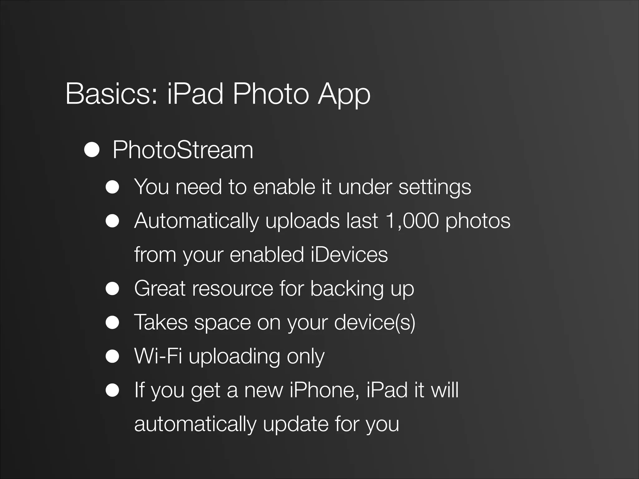 Basics: iPad Photo App
• PhotoStream
• You need to enable it under settings
• Automatically uploads last 1,000 photos
from your enabled iDevices
• Great resource for backing up
• Takes space on your device(s)
• Wi-Fi uploading only
• If you get a new iPhone, iPad it will
automatically update for you
 