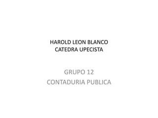 HAROLD LEON BLANCO
CATEDRA UPECISTA
GRUPO 12
CONTADURIA PUBLICA
 