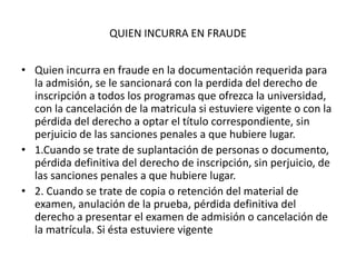 QUIEN INCURRA EN FRAUDE
• Quien incurra en fraude en la documentación requerida para
la admisión, se le sancionará con la perdida del derecho de
inscripción a todos los programas que ofrezca la universidad,
con la cancelación de la matricula si estuviere vigente o con la
pérdida del derecho a optar el título correspondiente, sin
perjuicio de las sanciones penales a que hubiere lugar.
• 1.Cuando se trate de suplantación de personas o documento,
pérdida definitiva del derecho de inscripción, sin perjuicio, de
las sanciones penales a que hubiere lugar.
• 2. Cuando se trate de copia o retención del material de
examen, anulación de la prueba, pérdida definitiva del
derecho a presentar el examen de admisión o cancelación de
la matrícula. Si ésta estuviere vigente
 