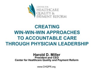 CREATING
WIN-WIN-WIN APPROACHES
TO ACCOUNTABLE CARE
THROUGH PHYSICIAN LEADERSHIP
Harold D. Miller
President and CEO
Center for Healthcare Quality and Payment Reform
www.CHQPR.org
 