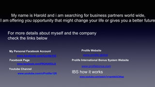 My name is Harold and i am searching for business partners world wide,
I am offering you opportunity that might change your life or gives you a better future
For more details about myself and the company
check the links below
My Personal Facebook Account
www.facebook.com/Cyrille143
Facebook Page
www.facebook.com/PROHAROLD
www.youtube.com/c/Prolifer126
Youtube Channel
Prolife Website
www.prolife.global
Prolife International Bonus System Website
www.prolifebonus.com
www.youtube.com/watch?v=gmkkt3C9Agc
IBS how it works
 