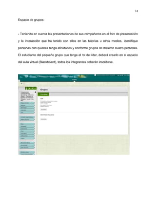 13
Espacio de grupos:
- Teniendo en cuenta las presentaciones de sus compañeros en el foro de presentación
y la interacción que ha tenido con ellos en las tutorías u otros medios, identifique
personas con quienes tenga afinidades y conforme grupos de máximo cuatro personas.
El estudiante del pequeño grupo que tenga el rol de líder, deberá crearlo en el espacio
del aula virtual (Blackboard), todos los integrantes deberán inscribirse.
 
