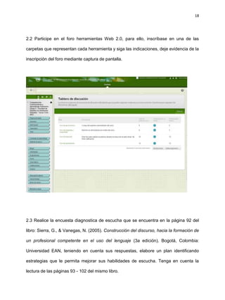 18
2.2 Participe en el foro herramientas Web 2.0, para ello, inscríbase en una de las
carpetas que representan cada herramienta y siga las indicaciones, deje evidencia de la
inscripción del foro mediante captura de pantalla.
2.3 Realice la encuesta diagnostica de escucha que se encuentra en la página 92 del
libro: Sierra, G., & Vanegas, N. (2005). Construcción del discurso, hacia la formación de
un profesional competente en el uso del lenguaje (3a edición). Bogotá, Colombia:
Universidad EAN, teniendo en cuenta sus respuestas, elabore un plan identificando
estrategias que le permita mejorar sus habilidades de escucha. Tenga en cuenta la
lectura de las páginas 93 - 102 del mismo libro.
 