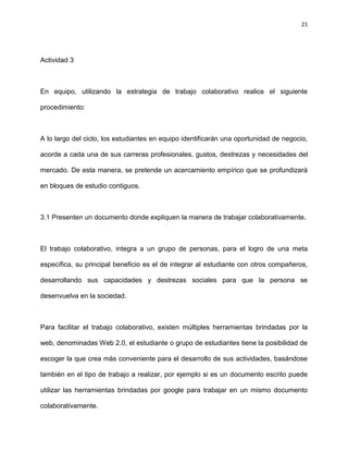 21
Actividad 3
En equipo, utilizando la estrategia de trabajo colaborativo realice el siguiente
procedimiento:
A lo largo del ciclo, los estudiantes en equipo identificarán una oportunidad de negocio,
acorde a cada una de sus carreras profesionales, gustos, destrezas y necesidades del
mercado. De esta manera, se pretende un acercamiento empírico que se profundizará
en bloques de estudio contiguos.
3.1 Presenten un documento donde expliquen la manera de trabajar colaborativamente.
El trabajo colaborativo, integra a un grupo de personas, para el logro de una meta
específica, su principal beneficio es el de integrar al estudiante con otros compañeros,
desarrollando sus capacidades y destrezas sociales para que la persona se
desenvuelva en la sociedad.
Para facilitar el trabajo colaborativo, existen múltiples herramientas brindadas por la
web, denominadas Web 2.0, el estudiante o grupo de estudiantes tiene la posibilidad de
escoger la que crea más conveniente para el desarrollo de sus actividades, basándose
también en el tipo de trabajo a realizar, por ejemplo si es un documento escrito puede
utilizar las herramientas brindadas por google para trabajar en un mismo documento
colaborativamente.
 