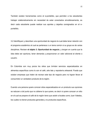 22
También existen herramientas como el e-portafolio, que permiten a los estudiantes
trabajar colaborativamente sin necesidad de estar conectados simultáneamente, es
decir cada estudiante puede realizar sus aportes y dejarlos consignados en el e-
portafolio.
3.2 Identifiquen y describan una oportunidad de negocio la cual debe tener relación con
el programa académico al cual se pertenece o un tema común si su grupo es de varias
disciplinas. Revisen el objeto 3. Oportunidad de negocio, y tengan en cuenta que la
idea debe ser oportuna, tener demanda y proporcionar un valor adicional al cliente o
usuario.
En Colombia son muy pocos los sitios que brindan servicios especializados en
alimentos específicos como lo son el café, arte late y repostería artesanal. Puede que
existan empresas que traten de recrear este tipo de negocio pero no logran llevar al
consumidor un verdadero producto de la región.
Cuando una persona quiere conocer sitios especializados en un producto sus opciones
se reducen a tal punto que no obtiene lo que quiere, es decir si quiere conocer un sitio
en el cual se prepare el café de la región tiene que asistir a locales como Juan Valedez,
los cuales no tienen productos generales y no productos específicos.
 