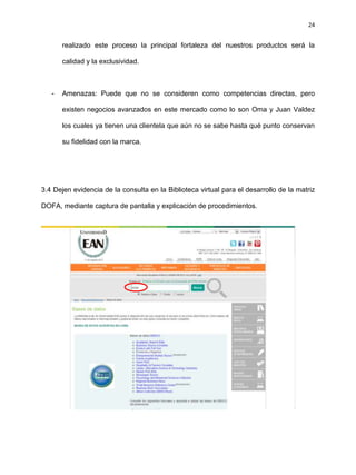 24
realizado este proceso la principal fortaleza del nuestros productos será la
calidad y la exclusividad.
- Amenazas: Puede que no se consideren como competencias directas, pero
existen negocios avanzados en este mercado como lo son Oma y Juan Valdez
los cuales ya tienen una clientela que aún no se sabe hasta qué punto conservan
su fidelidad con la marca.
3.4 Dejen evidencia de la consulta en la Biblioteca virtual para el desarrollo de la matriz
DOFA, mediante captura de pantalla y explicación de procedimientos.
 