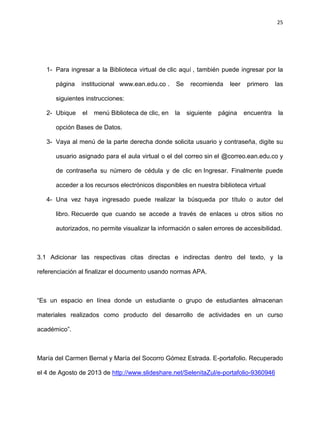 25
1- Para ingresar a la Biblioteca virtual de clic aquí , también puede ingresar por la
página institucional www.ean.edu.co . Se recomienda leer primero las
siguientes instrucciones:
2- Ubique el menú Biblioteca de clic, en la siguiente página encuentra la
opción Bases de Datos.
3- Vaya al menú de la parte derecha donde solicita usuario y contraseña, digite su
usuario asignado para el aula virtual o el del correo sin el @correo.ean.edu.co y
de contraseña su número de cédula y de clic en Ingresar. Finalmente puede
acceder a los recursos electrónicos disponibles en nuestra biblioteca virtual
4- Una vez haya ingresado puede realizar la búsqueda por título o autor del
libro. Recuerde que cuando se accede a través de enlaces u otros sitios no
autorizados, no permite visualizar la información o salen errores de accesibilidad.
3.1 Adicionar las respectivas citas directas e indirectas dentro del texto, y la
referenciación al finalizar el documento usando normas APA.
“Es un espacio en línea donde un estudiante o grupo de estudiantes almacenan
materiales realizados como producto del desarrollo de actividades en un curso
académico”.
María del Carmen Bernal y María del Socorro Gómez Estrada. E-portafolio. Recuperado
el 4 de Agosto de 2013 de http://www.slideshare.net/SelenitaZul/e-portafolio-9360946
 