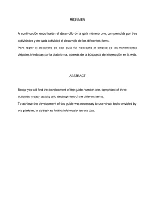 RESUMEN
A continuación encontrarán el desarrollo de la guía número uno, comprendida por tres
actividades y en cada actividad el desarrollo de los diferentes ítems.
Para lograr el desarrollo de esta guía fue necesario el empleo de las herramientas
virtuales brindadas por la plataforma, además de la búsqueda de información en la web.
ABSTRACT
Below you will find the development of the guide number one, comprised of three
activities in each activity and development of the different items.
To achieve the development of this guide was necessary to use virtual tools provided by
the platform, in addition to finding information on the web.
 