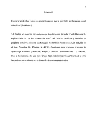 6
Actividad 1
De manera individual realice los siguientes pasos que le permitirán familiarizarse con el
aula virtual (Blackboard)
1.1 Realice un recorrido por cada uno de los elementos del aula virtual (Blackboard),
explore cada uno de los botones del menú del curso e identifique y describa su
propósito formativo, presente sus hallazgos mediante un mapa conceptual, apóyese en
el libro: Arguelles, D., &Nagles, N. (2010). Estrategias para promover procesos de
aprendizaje autónomo (4a edición). Bogotá, Colombia: Universidad EAN. , p. 256-264.
Use la herramienta de uso libre Cmap Tools http://cmap.ihmc.us/download/ u otra
herramienta especializada en el desarrollo de mapas conceptuales.
 