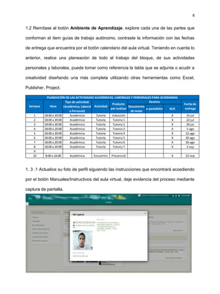 8
1.2 Remítase al botón Ambiente de Aprendizaje, explore cada una de las partes que
conforman el ítem guías de trabajo autónomo, contraste la información con las fechas
de entrega que encuentra por el botón calendario del aula virtual. Teniendo en cuenta lo
anterior, realice una planeación de todo el trabajo del bloque, de sus actividades
personales y laborales, puede tomar como referencia la tabla que se adjunta o acudir a
creatividad diseñando una más completa utilizando otras herramientas como Excel,
Publisher, Project.
1. 3 .1 Actualice su foto de perfil siguiendo las instrucciones que encontrará accediendo
por el botón Manuales/Instructivos del aula virtual, deje evidencia del proceso mediante
captura de pantalla.
Documento
de texto
e-portafolio N/A
1 18:00 a 20:00 Académica Tutoría Inducción X 15-jul
2 18:00 a 20:00 Académica Tutoría Tutoria 1 X 22-jul
3 18:00 a 20:00 Académica Tutoría Tutoria 2 X 29-jul
4 18:00 a 20:00 Académica Tutoría Tutoria 3 X 5-ago
5 18:00 a 20:00 Académica Tutoría Tutoria 4 X 12-ago
6 18:00 a 20:00 Académica Tutoría Tutoria 5 X 20-ago
7 18:00 a 20:00 Académica Tutoría Tutoria 6 X 26-ago
8 18:00 a 20:00 Académica Tutoría Tutoria 7 X 2-sep
9
10 8:00 a 16:00 Académica Encuentro Presencial X 22-sep
Fecha de
entrega
PLANEACIÓN DE LAS ACTIVIDADES ACADÉMICAS, LABORALES Y PERSONALES PARA 10 SEMANAS
Semana Hora
Tipo de actividad:
(Académica, Laboral
o Personal)
Actividad
Producto
por realizar
Destino
 