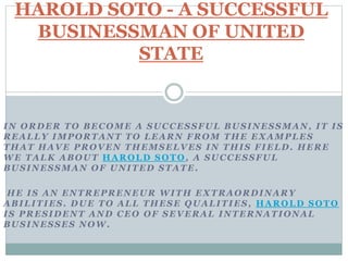 IN ORDER TO BECOME A SUCCESSFUL BUSINESSMAN, IT IS
REALLY IMPORTANT TO LEARN FROM THE EXAMPLES
THAT HAVE PROVEN THEMSELVES IN THIS FIELD. HERE
WE TALK ABOUT HAROLD SOTO , A SUCCESSFUL
BUSINESSMAN OF UNITED STATE.
HE IS AN ENTREPRENEUR WITH EXTRAORDINARY
ABILITIES. DUE TO ALL THESE QUALITIES, HAROLD SOTO
IS PRESIDENT AND CEO OF SEVERAL INTERNATIONAL
BUSINESSES NOW.
HAROLD SOTO - A SUCCESSFUL
BUSINESSMAN OF UNITED
STATE
 