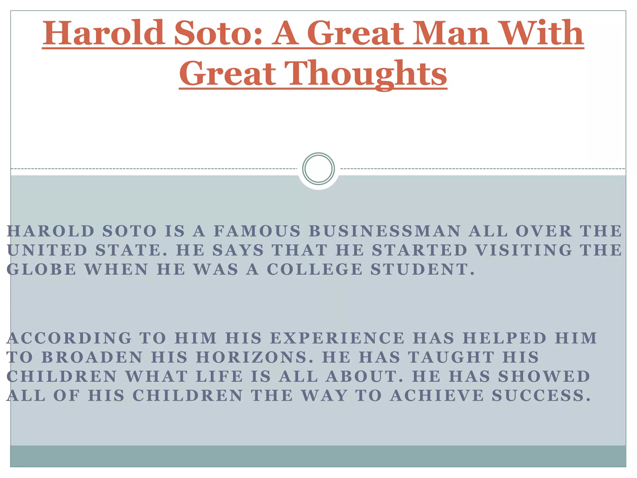 HAROLD SOTO IS A FAMOUS BUSINESSMAN ALL OVER THE
UNITED STATE. HE SAYS THAT HE STARTED VISITING THE
GLOBE WHEN HE WAS A COLLEGE STUDENT.
ACCORDING TO HIM HIS EXPERIENCE HAS HELPED HIM
TO BROADEN HIS HORIZONS. HE HAS TAUGHT HIS
CHILDREN WHAT LIFE IS ALL ABOUT. HE HAS SHOWED
ALL OF HIS CHILDREN THE WAY TO ACHIEVE SUCCESS.
Harold Soto: A Great Man With
Great Thoughts