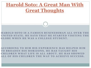 HAROLD SOTO IS A FAMOUS BUSINESSMAN ALL OVER THE
UNITED STATE. HE SAYS THAT HE STARTED VISITING THE
GLOBE WHEN HE WAS A COLLEGE STUDENT.
ACCORDING TO HIM HIS EXPERIENCE HAS HELPED HIM
TO BROADEN HIS HORIZONS. HE HAS TAUGHT HIS
CHILDREN WHAT LIFE IS ALL ABOUT. HE HAS SHOWED
ALL OF HIS CHILDREN THE WAY TO ACHIEVE SUCCESS.
Harold Soto: A Great Man With
Great Thoughts
 