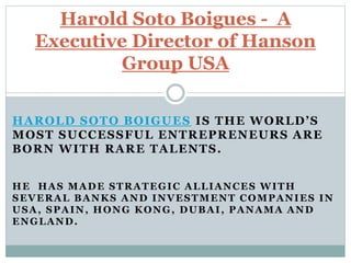 HAROLD SOTO BOIGUES IS THE WORLD’S
MOST SUCCESSFUL ENTREPRENEURS ARE
BORN WITH RARE TALENTS.
HE HAS MADE STRATEGIC ALLIANCES WITH
SEVERAL BANKS AND INVESTMENT COMPANIES IN
USA, SPAIN, HONG KONG, DUBAI, PANAMA AND
ENGLAND.
Harold Soto Boigues - A
Executive Director of Hanson
Group USA
 