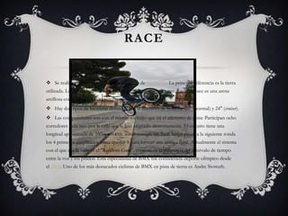 RACE

 Se realiza en una pista parecida a las pistas de motocross La principal diferencia es la tierra
utilizada. La de motocross suele ser una tierra húmeda, mientras que la de race es una arena
arcillosa compacta para evitar incrustaciones de la bicicleta.
 Hay dos tipos de bicicletas definidas por el diámetro de la llanta: 20" (normal) y 24" (cruiser).
 Las competiciones son con el mismo formato que en el atletismo de pista: Participan ocho
corredores cada uno por la calle que le han asignado aleatoriamente. El circuito tiene una
longitud aproximada de 350m a 500m. son 3 mangas sin final, luego pasan a la siguiente ronda
los 4 primeros clasificados hasta quedar 8 para formar una manga final. Actualmente el sistema
con el que cae la valla es el "Random Gate", consiste en la diferencia del intervalo de tiempo
entre la voz y los pitidos. Esta especialidad de BMX fue considerada deporte olímpico desde
el 2008. Uno de los más destacados ciclistas de BMX en pista de tierra es Andre Stottuth.

 