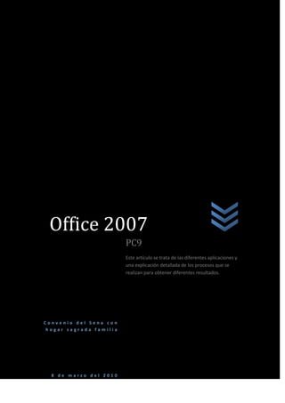 Office 2007oficeConvenio del Sena con hogar sagrada familia8 de marzo del 2010PC9Este artículo se trata de las diferentes aplicaciones y una explicación detallada de los procesos que se realizan para obtener diferentes resultados.<br />PROLOGO<br />En muchas ocasiones la gente se siente intimidada por la tecnología del mundo actual como por ejemplo el computador  una maquina impresionante que analiza datos extensos en cuestión de segundos y que ha remplazado antiguos artículos de oficina como por ejemplo la máquina de escribir entre otros pero por cosas de la vida muchas personas no conocen su funcionamiento y mucho menos como utilizar los programas adecuadamente y otros que por falta de dinero no tienen una propia los diferentes programas que posee un computador son en algunos casos muy complejos estos programas creados en su mayoría por la compañía Microsoft creada por uno de los multimillonarios más importantes del mundo Bill Gates estos programas fueron creados en su mayoría para hacer más rápidas y eficientes las labores de de oficina pero con el pasar de los años nuevos programas han suplido las necesidades de la gente como crear animaciones de dibujos animados en tercera dimensión o hacer fotomontajes en cualquier caso se han hecho muy necesarios en la vida diaria del ser humano actual en este libro querido lector explicara efectivamente el proceso de algunas de las tareas fundamentales que se necesitan para realizar un trabajo de oficina o trabajo escolar en este libro usted podrá despejar todas sus dudas  sobre la utilización de las aplicaciones que se utilizan frecuentemente en Word entre otros programas espero que la lectura de este libro sea de su agrado y que lo ilustre en este complicado mundo de las maquinas como son los computadores.  <br />INTRODUCCION<br />En el siglo XVII el famoso matemático escocés John Napier, distinguido por la invención de los logaritmos, desarrolló un ingenioso dispositivo mecánico que utilizando unos palitos con números impresos permitía realizar operaciones de multiplicación y división.<br />En 1642, el matemático francés Blaise Pascal construyó la primera calculadora mecánica. Utilizando una serie de piñones, la calculadora de Pascal sumaba y restaba.<br />A finales del siglo XVII el alemán Gottfried Von Leibnitz perfeccionó la máquina de Pascal al construir una calculadora que mecánicamente multiplicaba, dividía y sacaba raíz cuadrada. Propuso desde aquella época una máquina calculadora que utilizara el sistema binario.<br />A mediados del siglo XIX, el profesor inglés Charles Babbage diseñó su quot;
Máquina Analíticaquot;
 e inclusive construyó un pequeño modelo de ella. La tragedia histórica radica en que no pudo elaborar la máquina porque la construcción de las piezas era de precisión muy exigente para la tecnología de la época. Babbage se adelantó casi un siglo a los acontecimientos. Su Máquina Analítica debía tener una entrada de datos por medio de tarjetas perforadas, un almacén para conservar los datos, una unidad aritmética y la unidad de salida.<br />Desde la muerte de Babbage, en 1871, fue muy lento el progreso. Se desarrollaron las calculadoras mecánicas y las tarjetas perforadas por Joseph Marie Jacquard para utilizar en los telares, posteriormente Hollerith las utilizó para la quot;
máquina censadoraquot;
, pero fue en 1944 cuando se dio un paso firme hacia el computador de hoy.<br />A partir de ese momento, la evolución de los computadores ha sido realmente sorprendente. El objetivo inicial fue el de construir equipos más rápidos, más exactos, más pequeños y más económicos. Este desarrollo se ha clasificado por quot;
generaciones de computadoresquot;
, así:<br />Primera generación de computadores 1950 - 1958<br />En esta generación nace la industria de los computadores. El trabajo del ENIAC, del EDVAC, del EDSAC y demás computadores desarrollados en la década de los 40 había sido básicamente experimental. Se habían utilizado con fines científicos pero era evidente que su uso podía desarrollarse en muchas áreas.<br />La primera generación es la de los tubos al vacío. Eran máquinas muy grandes y pesadas con muchas limitaciones. El tubo al vacío es un elemento que presenta gran consumo de energía, poca duración y disipación de mucho calor. Era necesario resolver estos problemas.<br />UNIVAC I fue adquirido por el Census Bureau de los Estados Unidos para realizar el censo de 1951. IBM perdió este contrato porque sus máquinas de tarjetas perforadas fueron desplazadas por el computador. Fue desde ese momento que la IBM empezó a ser una fuerza activa en la industria de los computadores.<br />En 1953 IBM lanzó su computador IBM 650, una máquina mediana para aplicaciones comerciales. Inicialmente pensó fabricar 50, pero el éxito de la máquina los llevó a vender más de mil unidades.<br />Segunda generación 1959 - 1964<br />En 1947 tres científicos: W. Shockley, J. Bardeen y H.W. Brattain, trabajando en los laboratorios Bell, recibieron el premio Nobel por inventar el transistor. Este invento nos lleva a la segunda generación de computadores. El transistor es mucho más pequeño que el tubo al vacío, consume menos energía y genera poco calor.<br />La utilización del transistor en la industria de la computación conduce a grandes cambios y una notable reducción de tamaño y peso.<br />En esta generación aumenta la capacidad de memoria, se agilizan los medios de entrada y salida, aumentan la velocidad y programación de alto nivel como el Cobol y el Fortran.<br />Entre los principales fabricantes se encontraban IBM, Sperry - Rand, Burroughs, General Electric, Control Data y Honeywell. Se estima que en esta generación el número de computadores en los Estados Unidos pasó de 2.500 a 18.000.<br />Tercera generación 1965 - 1971<br />El cambio de generación se presenta con la fabricación de un nuevo componente electrónico: el circuito integrado. Incorporado inicialmente por IBM, que lo bautizó SLT (Solid Logic Technology). Esta tecnología permitía almacenar los componentes electrónicos que hacen un circuito en pequeñas pastillas, que contienen gran cantidad de transistores y otros componentes discretos.<br />Abril 7 de 1964 es una de las fechas importantes en la historia de la computación. IBM presentó el sistema IBM System/360, el cual consistía en una familia de 6 computadores, compatibles entre sí, con 40 diferentes unidades periféricas de entrada, salida y almacenaje. Este sistema fue el primero de la tercera generación de computadores. Su tecnología de circuitos integrados era mucho más confiable que la anterior, mejoró además la velocidad de procesamiento y permitió la fabricación masiva de estos componentes a bajos costos.<br />Otro factor de importancia que surge en esta tercera generación es el sistema de procesamiento multiusuario. En 1964 el doctor John Kemeny, profesor de matemáticas del Darmouth College, desarrolló un software para procesamiento multiusuario. El sistema Time Sharing (tiempo compartido) convirtió el procesamiento de datos en una actividad interactiva. El doctor Kemeny también desarrolló un lenguaje de tercera generación llamado BASIC.<br />Como consecuencia de estos desarrollos nace la industria del software y surgen los minicomputadores y los terminales remotos, aparecen las memorias electrónicas basadas en semiconductores con mayor capacidad de almacenamiento.<br />Cuarta generación 1972 - ?<br />Después de los cambios tan específicos y marcados de las generaciones anteriores, los desarrollos tecnológicos posteriores, a pesar de haber sido muy significativos, no son tan claramente identificables.<br />En la década del 70 empieza a utilizarse la técnica LSI (Large Scale Integration) Integración a Gran Escala. Si en 1965 en un quot;
chipquot;
 cuadrado de aproximadamente 0.5 centímetros de lado podía almacenarse hasta 1.000 elementos de un circuito, en 1970 con la técnica LSI podía almacenarse 150.000.<br />Algunos investigadores opinan que esta generación se inicia con la introducción del sistema IBM System/370 basado en LSI.<br />Otros dicen que la microtecnología es en realidad el factor determinante de esta cuarta generación. En 1971 se logra implementar en un chip todos los componentes de la Unidad Central de Procesamiento fabricándose así un microprocesador, el cual a vez dio origen a los microcomputadores.<br />Algunas características de esta generación de microelectrónica y microcomputadores son también: incremento notable en la velocidad de procesamiento y en las memorias; reducción de tamaño, diseño modular y compatibilidad entre diferentes marcas; amplio desarrollo del uso del minicomputador; fabricación de software especializado para muchas áreas y desarrollo masivo del microcomputador y los computadores domésticos.<br />COMANDOS DE FUNCIONES<br />Control + C: copiar<br />Control + V: pegar <br />Control + N: quita o pone negrilla<br />Control + J: justificar<br /> Control + I: buscar y remplazar página<br />Control + K: cursiva<br />Control + B: remplazar texto<br />Control + S: subraya<br />Control + M: cambio de fuente<br />Control + D: cambia el texto de derecha<br />Control + Q: alinear texto ala izquierda<br />Control + T: centrar texto<br />Control + 0: mostrar todo<br />Control + B: buscar<br />Control + L: reemplazar<br />Control + X: cortar<br />Control + mayus + C: copiar formato<br />Control + Z: deshacer<br />Control + Y: rehacer<br />Control + G: guardar <br />Control + U: documento nuevo<br />Control + E: seleccionar todo<br />Control + mayus + F: fuente<br />Control + mayus + M: tamaño de fuente<br />Control + =: sub índice<br />Control + +: súper índice<br />Control + >: agrandar fuente<br />Control + <: encoger fuente<br />Alt + O: ir cinta de inicio<br />Alt + barra espaciadora: minimizar, restaurar o cerrar<br />Alt + tabulador: se desplaza por las páginas abiertas<br />Shift + tecla inicio: seleccionar<br />Shift + direccionales: seleccionar por pasos<br />Shift + F3: cambiar de mayúscula a minúscula y viceversa<br />Windows + E: explorador de Windows <br />EXTENCIONES<br />Extensión en Excel: .xlsx<br />Extensión en power point: .ppt<br />Extensión en Corel draw: .cdrx<br />Extensión en Word: .docx<br />Extensión en photoshop: .psd<br />Extensión en texto: txt<br />INDICE<br />Viñetas y numeración……………………………………………...pág.11, 12, 13. <br />Revisión ortográfica………………………………………………..pág.14, 15, 16. <br />Letra capital…………………………………………………………...pág.17, 18 <br />Combinación de correspondencia……………………………pág.19, 20. <br />Insertar tablas en Word………………………………………….pág.21, 22, 23. <br />Encabezado y pie de página……………………………………<br />Adicionar hojas y libros en Excel…………………………….<br />Creación de filtros…………………………………………………..<br />NUMERACIÓN Y VIÑETAS<br />La numeración o la colocación de las viñetas son para designar varios puntos  de un mismo tema. Lo primero que se hace es dirigirse a Word  office 2007.<br />Luego de esto se dirige a la parte superior de la ventana designada como párrafo en el  icono que se encuentra en la parte superior del la ventana de Word office 2007 al llegar ahí se hace clic sobre la flecha indicadora que se encuentra al lado derecho del icono después de esto observara que se despliega una pequeña ventana que muestra el tipo de viñetas a escoger para su gusto.<br />En cambio al lado derecho de este icono se encuentra la numeración que es similar a la de las viñetas. <br />Al desplegar la pequeña ventana de este icono aparece el tipo de numeración que desea utilizar en su texto ya sea numeración romana la comúnmente numérica o designación por letras.<br />También se encuentra otro icono al lado derecho el cual se nombra lista multinivel el permite al usuario tener un diseño diferente al casual para la ubicación de las viñetas o las numeraciones.<br />Otra forma de agregar numeración y viñetas es haciendo clic derecho sobre el texto al hacer esto se despliega una mini ventana en la cual hay una opción que dice viñetas y otra que dice  numeración y se escoge la que se desee utilizar.<br />REVISION  ORTOGRAFICA<br />La revisión ortográfica en Word office 2007 se realiza para tener una mejor presentación ortográfica en los textos a desarrollar y por ende nos enseña a tener una mejor escritura en nuestra vida diaria.<br />Para hacer correcciones ortográficas con éxito  en su texto el usuario se dirige a la parte superior de la ventana de Word en la barra de menú en la opción revisar al hacer clic se despliegan múltiples opciones en la parte inferior la cual se encuentra al costado izquierdo con un icono grande con las letras ABC y un visto bueno al hacer clic se abre una ventana la cual en la parte derecha hay una opción que dice omitir una vez al hacer clic en esta opción el programa muestra las diferentes opciones de escribir la palabra a la cual se le desea cambiar la ortografía.<br />    <br />Al hacer esto continuamente se van corrigiendo los errores de ortografía también hay otras opciones como omitir todas la cual cambia la ortografía de todos los errores automáticamente pero no es muy recomendable porque hay ocasiones en que el programa corrige la palabra pero no que da la palabra que uno quiere expresar.<br />En dados casos la palabra no es  corregida  por lo cual se escoge la opción agregar al diccionario y al hacer esto se corrige la palabra.<br />Posterior a todo esto al finalizar la corrección ortográfica aparece una  ventanita la cual anuncia que se ha finalizado correctamente la corrección y se da clic en aceptar.<br />Otra forma de hacer corrección ortográfica es dirigirse  con el cursor hacia la palabra que está mal escrita y dar clic derecho aparecerá una ventana que en la parte superior de de esta se encuentra la palabra como se debe escribir y se da clic sobre esta o también en esta misma ventana aparecen las opciones omitir una o omitir todas.<br />Otra forma de hacer corrección ortográfica es con el teclado en la parte  inferior de teclado alfanumérico hay una tecla con un símbolo de una hoja y una flecha cuando se sitúa la línea de escritura en la mitad de la palabra y se oprime esta tecla y sale un recuadro como el que se encuentra en la parte superior de este  enunciado al seleccionar la palabra se da enter y queda corregida la palabra. <br />LETRA  CAPITAL<br />Este tipo de letra se utiliza generalmente para escribir libros para identificar mejor la letra es la primera letra de un escrito con un tamaño mayor que el habitual.<br />El procedimiento a seguir con el mouse para crear letra capital es el siguiente.<br />Se dirige el cursor a la parte superior en la opción insertar al lado derecho de la ventana se encuentra un icono con la letra A y unas líneas alrededor.<br /> Se da clic y aparece un recuadro donde hay diferentes opciones para escoger el tipo de letra capital.<br />El procedimiento con el teclado con la tecla Alt + O automáticamente se desplaza a la cinta de inicio con las teclas direccionales se desplaza a la opción insertar y aparece el recuadro de opciones de esta con las direccionales se desplaza al icono con la letra A y líneas alrededor de esta se da enter y salen las opciones de cómo utilizar la letra capital.<br />COMBINACION DE CORRESPONDENCIA<br />Combinar correspondencia es una herramienta muy útil para mandar un documento con el mismo contenido para varias personas, pero a distintos destinatarios.<br />El proceso para combinar correspondencia con el mouse es el siguiente primero se dirige el cursor hacia la opción correspondencia que está en la parte superior de la ventana.<br />Después de hacer esto se da clic en esta opción al dar clic aparece u cuadro con diferentes opciones la opción a escoger en este caso es iniciar combinación de correspondencia se identifica con su icono que es un sobre de carta con tres hojas detrás de él se da clic.<br />Luego de esto aparece un cuadro el cual nos indica diferentes opciones a escoger en este caso se escoge la opción paso a paso por el asistente para combinar correspondencia.<br />Luego de hacer clic se abrirá una sección que se encuentra a la derecha de la ventana de Word en esta dice combinar correspondencia se elige el tipo de documento que se desea generar cartas, sobres……. En este caso seleccionar cartas y hacer clic en siguiente.<br />Luego de esto aparecerán opciones de cómo queremos combinar la correspondencia cada vez que se elija la opción que más se ajuste a las necesidades del usuario se da clic en siguiente para avanzar al siguiente opción hasta terminar el procedimiento.<br />INCERTAR TABLAS EN WORD<br />El motivo de insertar tablas en Word es para trabajos específicos como realizar listados de personas con ciertos datos o las aplicaciones que el usuario necesite.<br />Para insertar una tabla en Word lo primero que hay que hacer es dirigir el cursor a la parte superior de la ventana en la opción insertar.<br />Luego de esto se da clic en esta opción se despliega un recuadro bajo esta opción la opción a escoger en este momento es tabla se identifica por que tiene la forma de un calendario.<br />Al hacer clic se despliega una ventanita donde hay muchos cuadritos los cuales indican el número de filas y columnas que se necesitan en la tabla a insertar y se da enter.<br />La otra opción para insertar tabla se ll ama de igual forma al hacer clic en esta se abre un recuadro el cual indica el numero de columnas y filas a escoger y el ancho de estas y luego se da aceptar. <br />Otra opción que hay es dibujar tabla la cual sirve para hacer la tabla manualmente al gusto del usuario.<br />También hay otra opción que se llama insertar hoja de cálculo Excel en la cual automáticamente se inserta una tabla con el estilo de Excel para insertar datos.<br />ENCABEZADO Y PIE DE PÁGINA<br />Nos permite tener una mejor presentación en nuestros documentos a realizar en ellos podemos colocar títulos al inicio de la pagina o un texto que explique el tema en la pagina también se puede colocar este texto al final de la pagina como se prefiera mejor.<br />El proceso a realizar es el siguiente.<br />Se dirige primero a la opción insertar que se encuentra en la parte superior izquierda de la pagina de Word.<br />Luego de esto se dirige a la opción encabezado de página si se quiere crear el encabezado.<br />Luego se da clic en esta opción aparecerá un recuadro el cual indica el estilo de encabezado que se va a escoger luego de elegir el que se acomode a su gusto le da clic.<br />Luego de esto aparecerá en la hoja de Word una línea que está en la parte superior y inferior de la hoja allí aparecen unos enunciados que dicen escribir texto haciendo clic en ellos se puede escribir el texto que identifique el texto del libro.<br />Si se quiere adornar con una imagen el encabezado o pie de página hay una opción que dice imágenes prediseñadas.<br />Al hacer clic en este icono aparecerá en la parte derecha de la ventana unas opciones para buscar la imagen prediseñada que se desee utilizar.<br />En la parte de buscar se escribe el nombre de la imagen que se desea colocar en el encabezado o pie de página al hacer esto se da clic en la imagen a insertar y aparecerá en el encabezado o pie de página en este caso en el encabezado.<br /> <br /> <br />ADICIONAR HOJAS Y FILTROS EN EXECEL<br />Para adicionar hojas en Excel lo primero que se hace es dirigir el cursor a la parte inferior de la pantalla donde hay un icono en forma de un sobre con un sol encima al oprimir este icono se creara una hoja nueva en Excel.<br />Para insertar libros en Excel lo primero que se hace es ir a la parte superior de la pantalla donde está el icono de Windows.<br />Al hacer clic en este icono se desplegara una ventana donde saldrán diferentes opciones las cuales hay que escoger nuevo <br />Al hacer clic en nuevo saldrá otra ventana donde en la parte inferior habrá una opción que dice crear libro y se da clic y aparecerá que se ha creado el libro.<br />