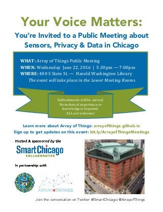 Join the conversation on Twitter: @SmartChicago @ArrayofThings
Your Voice Matters:
You’re Invited to a Public Meeting about
Sensors, Privacy & Data in Chicago
Learn more about Array of Things: arrayofthings.github.io
Sign up to get updates on this event: bit.ly/ArrayofThingsMeetings
WHAT:	
  Array	
  of	
  Things	
  Public	
  Meeting	
  
WHEN:	
  Wednesday	
  	
  June	
  22,	
  2016	
  	
  |	
  	
  5:30pm	
  —	
  7:00pm	
  	
  	
  
WHERE:	
  400	
  S	
  State	
  St.	
  —	
  	
  Harold	
  Washington	
  Library	
  	
  
The	
  event	
  will	
  take	
  place	
  in	
  the	
  Lower	
  Meeting	
  Rooms	
  
	
  
Refreshments	
  will	
  be	
  served.	
  
No	
  technical	
  experience	
  or	
  
knowledge	
  is	
  required.	
  	
  
ALL	
  are	
  welcome!	
  
	
  
 