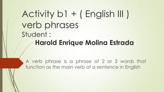 Activity b1 + ( English III )
verb phrases
Student :
Harold Enrique Molina Estrada
A verb phrase is a phrase of 2 or 3 words that
function as the main verb of a sentence in English
 
