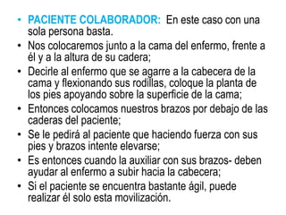 • PACIENTE COLABORADOR: En este caso con una
sola persona basta.
• Nos colocaremos junto a la cama del enfermo, frente a
él y a la altura de su cadera;
• Decirle al enfermo que se agarre a la cabecera de la
cama y flexionando sus rodillas, coloque la planta de
los pies apoyando sobre la superficie de la cama;
• Entonces colocamos nuestros brazos por debajo de las
caderas del paciente;
• Se le pedirá al paciente que haciendo fuerza con sus
pies y brazos intente elevarse;
• Es entonces cuando la auxiliar con sus brazos- deben
ayudar al enfermo a subir hacia la cabecera;
• Si el paciente se encuentra bastante ágil, puede
realizar él solo esta movilización.
 