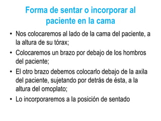Forma de sentar o incorporar al
paciente en la cama
• Nos colocaremos al lado de la cama del paciente, a
la altura de su tórax;
• Colocaremos un brazo por debajo de los hombros
del paciente;
• El otro brazo debemos colocarlo debajo de la axila
del paciente, sujetando por detrás de ésta, a la
altura del omoplato;
• Lo incorporaremos a la posición de sentado
 