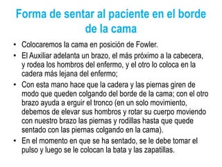 Forma de sentar al paciente en el borde
de la cama
• Colocaremos la cama en posición de Fowler.
• El Auxiliar adelanta un brazo, el más próximo a la cabecera,
y rodea los hombros del enfermo, y el otro lo coloca en la
cadera más lejana del enfermo;
• Con esta mano hace que la cadera y las piernas giren de
modo que queden colgando del borde de la cama; con el otro
brazo ayuda a erguir el tronco (en un solo movimiento,
debemos de elevar sus hombros y rotar su cuerpo moviendo
con nuestro brazo las piernas y rodillas hasta que quede
sentado con las piernas colgando en la cama).
• En el momento en que se ha sentado, se le debe tomar el
pulso y luego se le colocan la bata y las zapatillas.
 