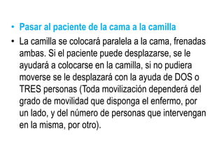 • Pasar al paciente de la cama a la camilla
• La camilla se colocará paralela a la cama, frenadas
ambas. Si el paciente puede desplazarse, se le
ayudará a colocarse en la camilla, si no pudiera
moverse se le desplazará con la ayuda de DOS o
TRES personas (Toda movilización dependerá del
grado de movilidad que disponga el enfermo, por
un lado, y del número de personas que intervengan
en la misma, por otro).
 