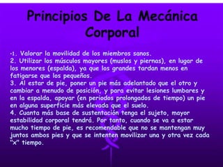 Principios De La Mecánica
Corporal
•1. Valorar la movilidad de los miembros sanos.
2. Utilizar los músculos mayores (muslos y piernas), en lugar de
los menores (espalda), ya que los grandes tardan menos en
fatigarse que los pequeños.
3. Al estar de pie, poner un pie más adelantado que el otro y
cambiar a menudo de posición, y para evitar lesiones lumbares y
en la espalda, apoyar (en periodos prolongados de tiempo) un pie
en alguna superficie más elevada que el suelo.
4. Cuanta más base de sustentación tenga el sujeto, mayor
estabilidad corporal tendrá. Por tanto, cuando se va a estar
mucho tiempo de pie, es recomendable que no se mantengan muy
juntos ambos pies y que se intenten movilizar una y otra vez cada
"x" tiempo.
 