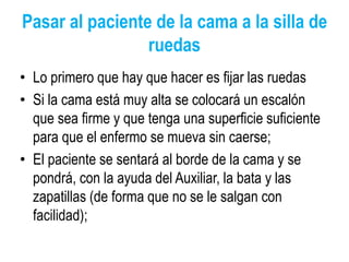 Pasar al paciente de la cama a la silla de
ruedas
• Lo primero que hay que hacer es fijar las ruedas
• Si la cama está muy alta se colocará un escalón
que sea firme y que tenga una superficie suficiente
para que el enfermo se mueva sin caerse;
• El paciente se sentará al borde de la cama y se
pondrá, con la ayuda del Auxiliar, la bata y las
zapatillas (de forma que no se le salgan con
facilidad);
 