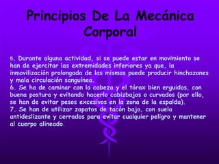 Principios De La Mecánica
Corporal
5. Durante alguna actividad, si se puede estar en movimiento se
han de ejercitar las extremidades inferiores ya que, la
inmovilización prolongada de las mismas puede producir hinchazones
y mala circulación sanguínea.
6. Se ha de caminar con la cabeza y el tórax bien erguidos, con
buena postura y evitando hacerlo cabizbajos o curvados (por ello,
se han de evitar pesos excesivos en la zona de la espalda).
7. Se han de utilizar zapatos de tacón bajo, con suela
antideslizante y cerrados para evitar cualquier peligro y mantener
al cuerpo alineado.
 