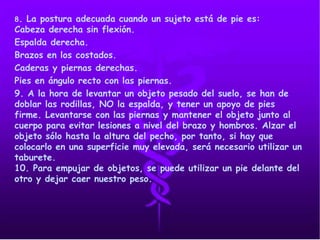 8. La postura adecuada cuando un sujeto está de pie es:
Cabeza derecha sin flexión.
Espalda derecha.
Brazos en los costados.
Caderas y piernas derechas.
Pies en ángulo recto con las piernas.
9. A la hora de levantar un objeto pesado del suelo, se han de
doblar las rodillas, NO la espalda, y tener un apoyo de pies
firme. Levantarse con las piernas y mantener el objeto junto al
cuerpo para evitar lesiones a nivel del brazo y hombros. Alzar el
objeto sólo hasta la altura del pecho, por tanto, si hay que
colocarlo en una superficie muy elevada, será necesario utilizar un
taburete.
10. Para empujar de objetos, se puede utilizar un pie delante del
otro y dejar caer nuestro peso.
 