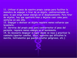 11. Utilizar el peso de nuestro propio cuerpo para facilitar la
maniobra de empujar o tirar de un objeto, contrarrestando su
peso, lo que exige menor energía en el desplazamiento. Para tirar
de objetos, hay que agarrarlo bien y dejarse caer como para
sentarse en una silla.
12. Empujar o deslizar un objeto requiere menos esfuerzo que
levantarlo.
13. Servirse del propio peso para contrarrestar el peso del
paciente, requiere menos energía en el movimiento.
14. Es necesario despejar el lugar donde se vaya a practicar la
caminata (apartar camillas, sillas, aparatos que dificulten la
marcha, instrumentos que puedan resultar peligrosos, etc.)
 