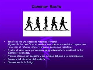 Caminar Recto
• Beneficios de una adecuada mecánica corporal
Algunos de los beneficios al realizar una adecuada mecánica corporal son:
Favorecer el retorno venoso y prevenir problemas vasculares.
• Ayudar al enfermo a que recupere progresivamente la movilidad de los
miembros lesionados.
• Prevenir úlceras por decúbito y por presión debidas a la inmovilización.
• Aumento del bienestar del paciente.
• Disminución de la fatiga.
 