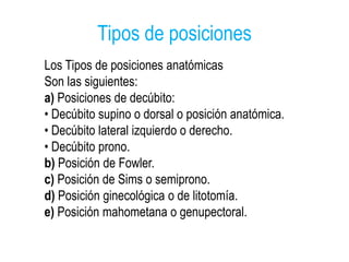 Tipos de posiciones
Los Tipos de posiciones anatómicas
Son las siguientes:
a) Posiciones de decúbito:
• Decúbito supino o dorsal o posición anatómica.
• Decúbito lateral izquierdo o derecho.
• Decúbito prono.
b) Posición de Fowler.
c) Posición de Sims o semiprono.
d) Posición ginecológica o de litotomía.
e) Posición mahometana o genupectoral.
 